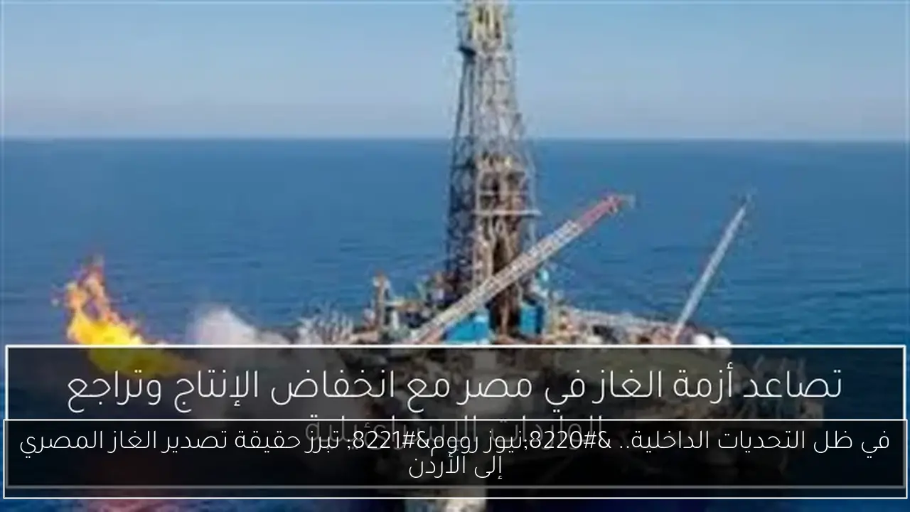 في ظل التحديات الداخلية.. “نيوز رووم” تبرز حقيقة تصدير الغاز المصري إلى الأردن