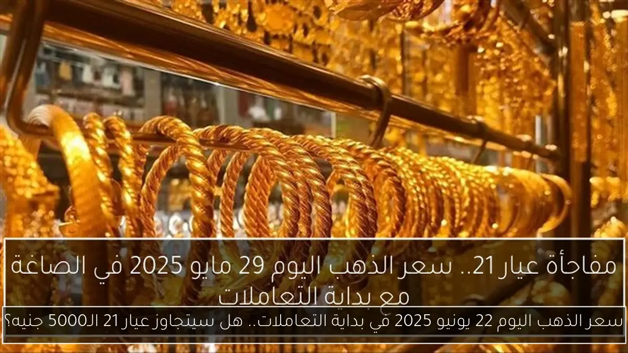 سعر الذهب اليوم 22 يونيو 2025 في بداية التعاملات.. هل سيتجاوز عيار 21 الـ5000 جنيه؟