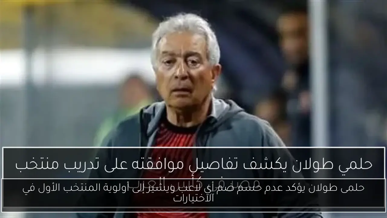 حلمى طولان يؤكد عدم حسم ضم أي لاعب ويشير إلى أولوية المنتخب الأول في الاختيارات