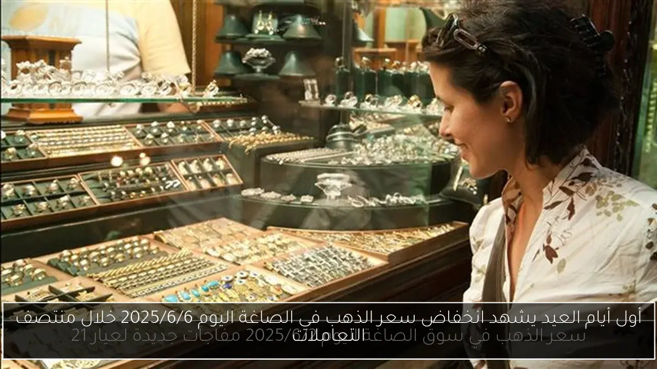 أول أيام العيد يشهد انخفاض سعر الذهب في الصاغة اليوم 2025/6/6 خلال منتصف التعاملات