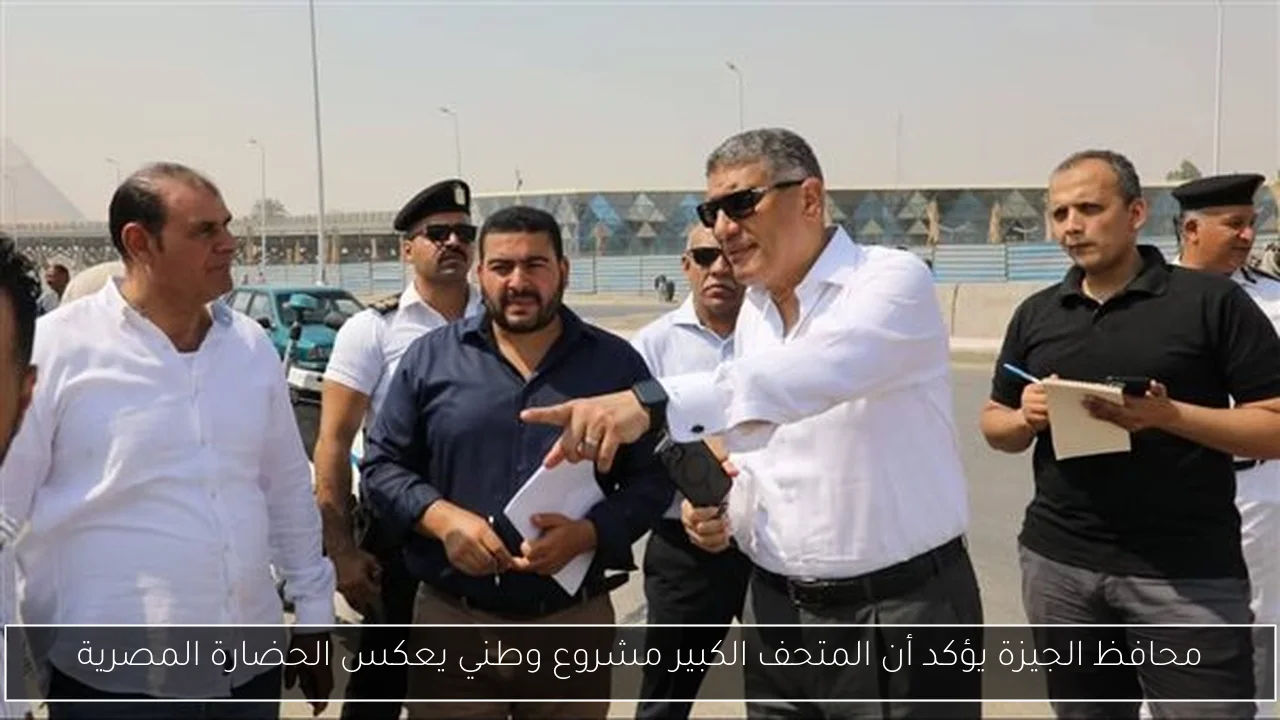 محافظ الجيزة يؤكد أن المتحف الكبير مشروع وطني يعكس الحضارة المصرية