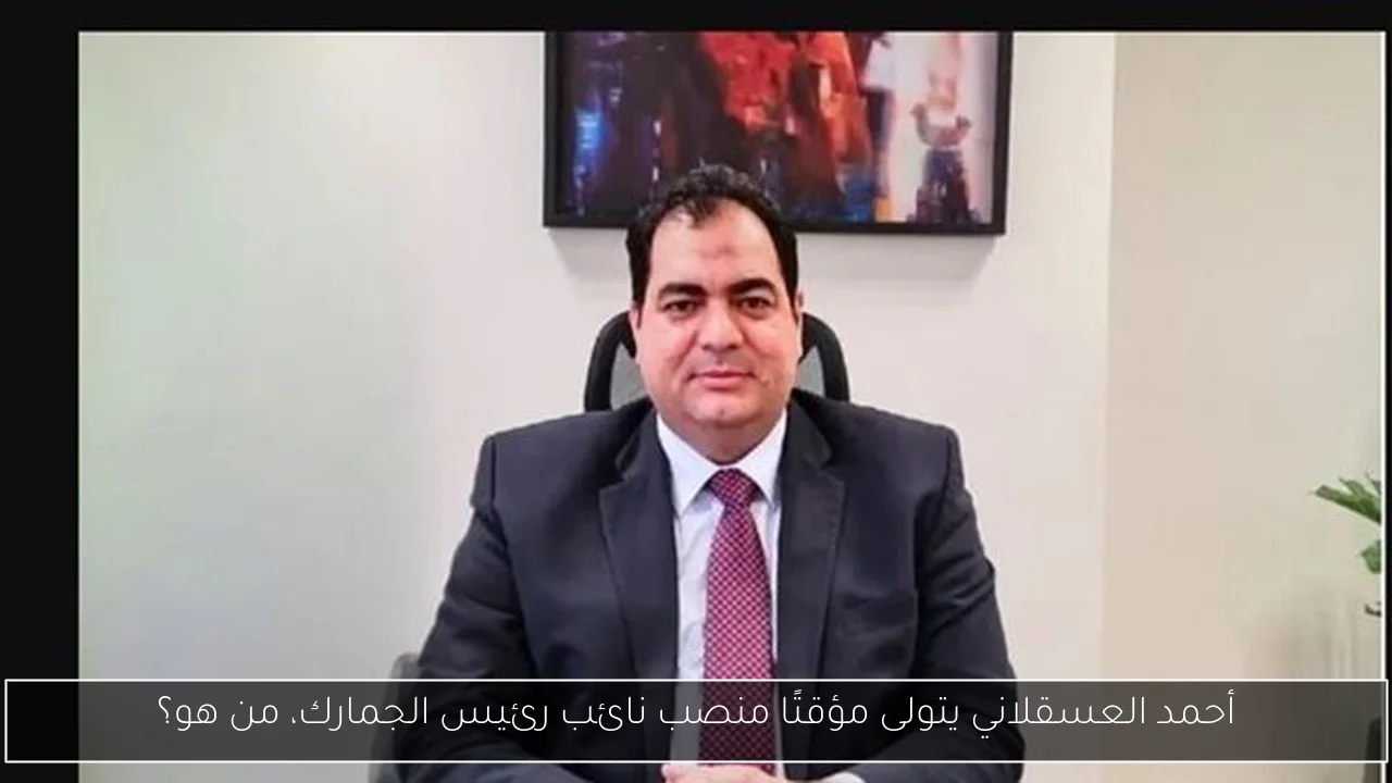 أحمد العسقلاني يتولى مؤقتًا منصب نائب رئيس الجمارك، من هو؟