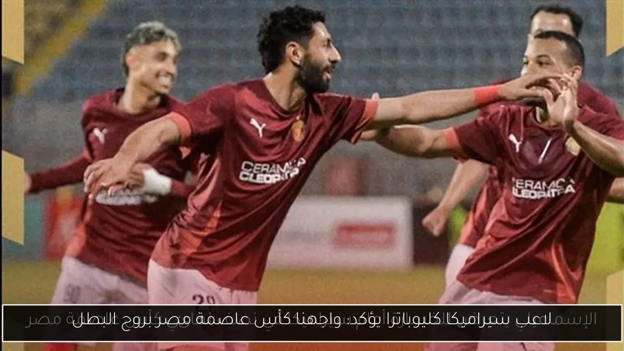 لاعب سيراميكا كليوباترا يؤكد: واجهنا كأس عاصمة مصر بروح البطل