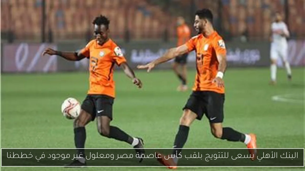 البنك الأهلي يسعى للتتويج بلقب كأس عاصمة مصر ومعلول غير موجود في خططنا