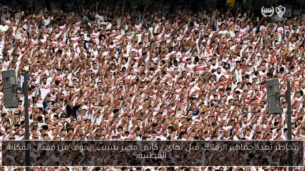 مخاطر تهدد جماهير الزمالك قبل نهائي كأس مصر بسبب الخوف من فقدان المكانة القطبية