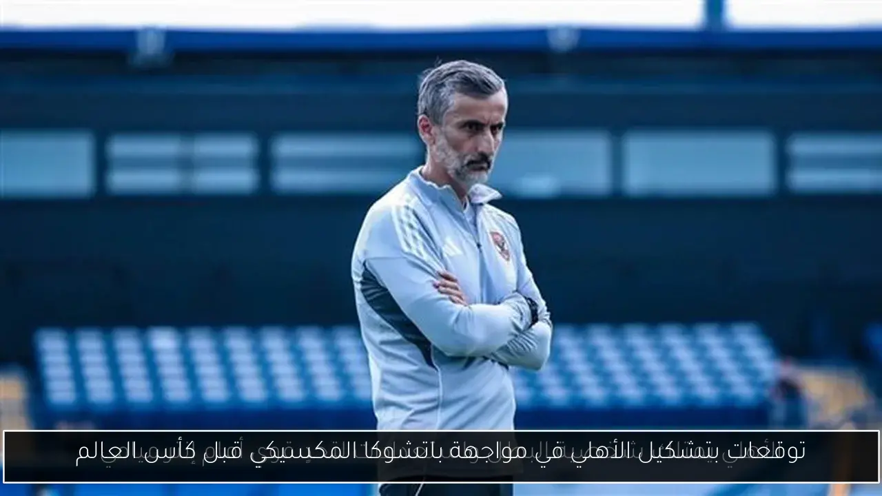 توقعات بتشكيل الأهلي في مواجهة باتشوكا المكسيكي قبل كأس العالم
