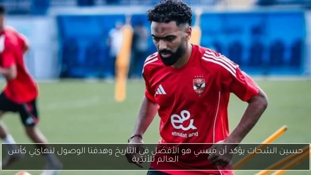 حسين الشحات يؤكد أن ميسي هو الأفضل في التاريخ وهدفنا الوصول لنهائي كأس العالم للأندية