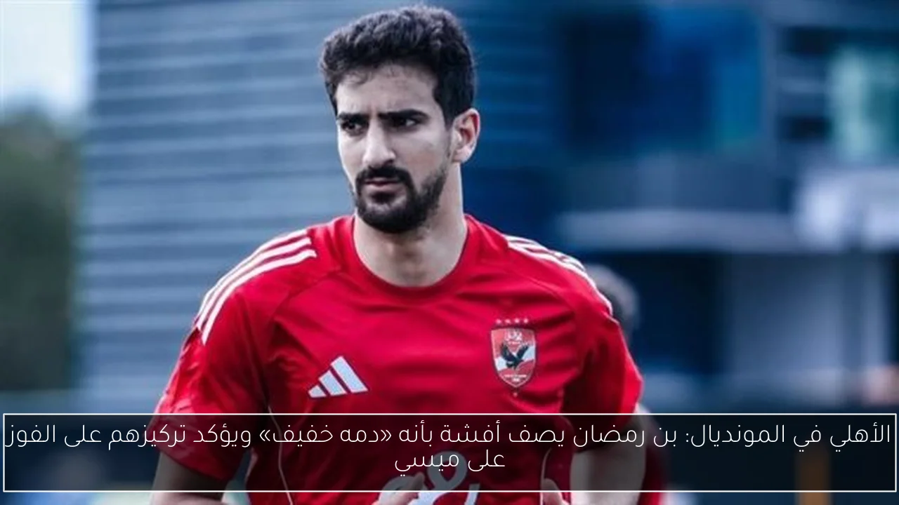 الأهلي في المونديال: بن رمضان يصف أفشة بأنه «دمه خفيف» ويؤكد تركيزهم على الفوز على ميسي