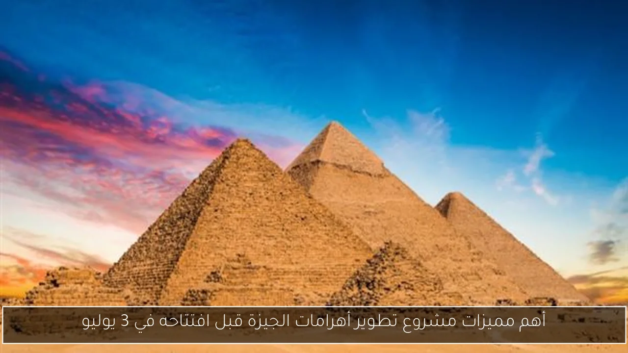 أهم مميزات مشروع تطوير أهرامات الجيزة قبل افتتاحه في 3 يوليو