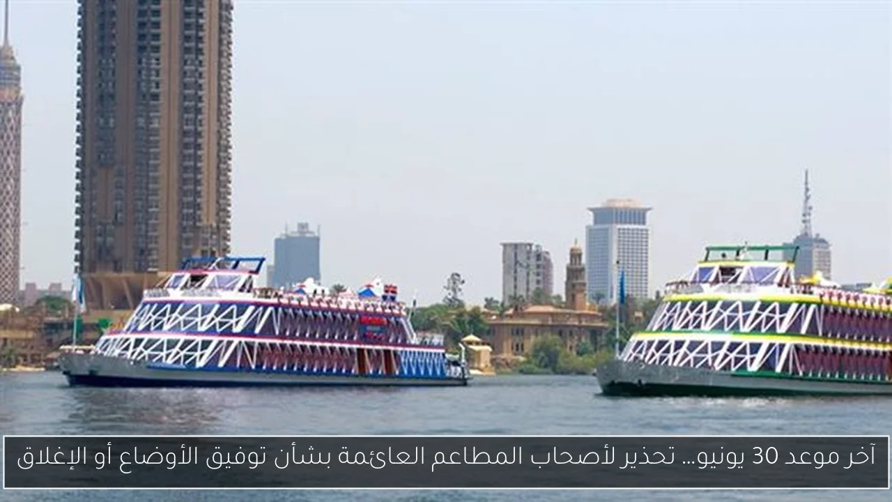 آخر موعد 30 يونيو… تحذير لأصحاب المطاعم العائمة بشأن توفيق الأوضاع أو الإغلاق