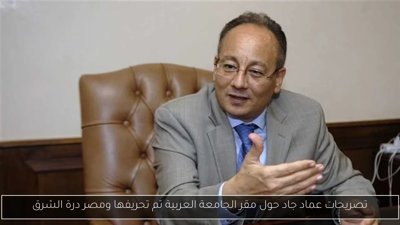 تصريحات عماد جاد حول مقر الجامعة العربية تم تحريفها ومصر درة الشرق