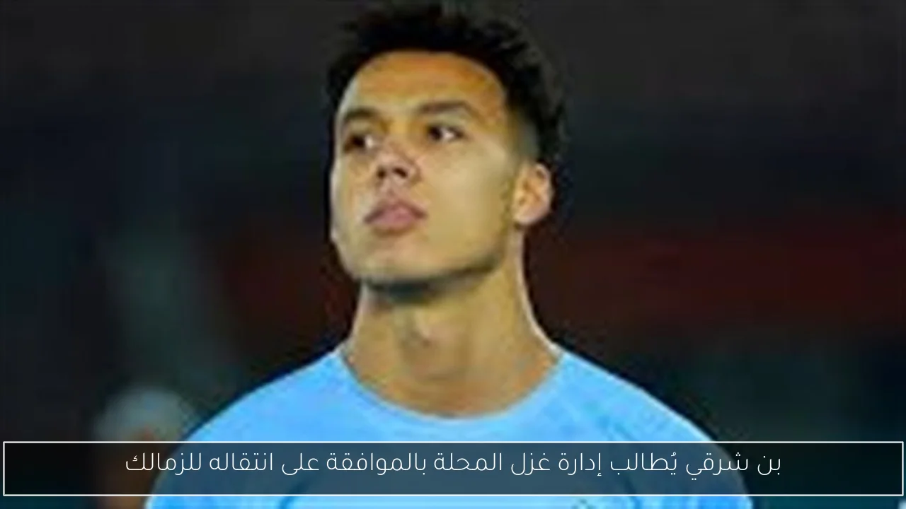 بن شرقي يُطالب إدارة غزل المحلة بالموافقة على انتقاله للزمالك