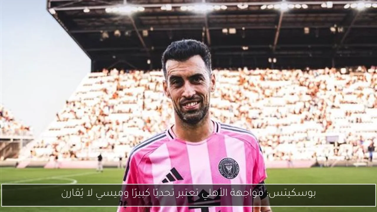 بوسكيتس: مواجهة الأهلي تعتبر تحديًا كبيرًا وميسي لا يُقارن