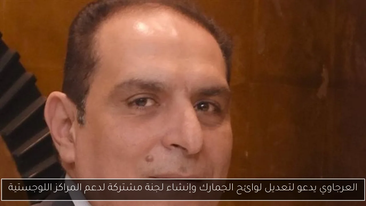 العرجاوي يدعو لتعديل لوائح الجمارك وإنشاء لجنة مشتركة لدعم المراكز اللوجستية