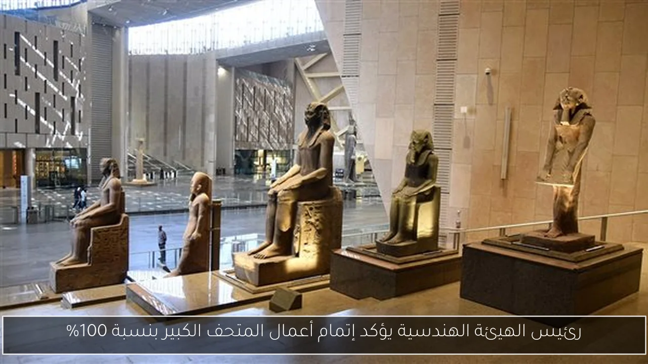 رئيس الهيئة الهندسية يؤكد إتمام أعمال المتحف الكبير بنسبة 100%