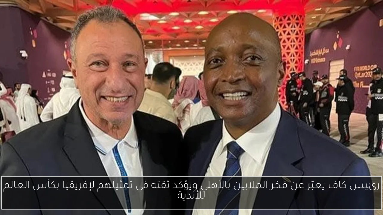 رئيس كاف يعبّر عن فخر الملايين بالأهلي ويؤكد ثقته في تمثيلهم لإفريقيا بكأس العالم للأندية