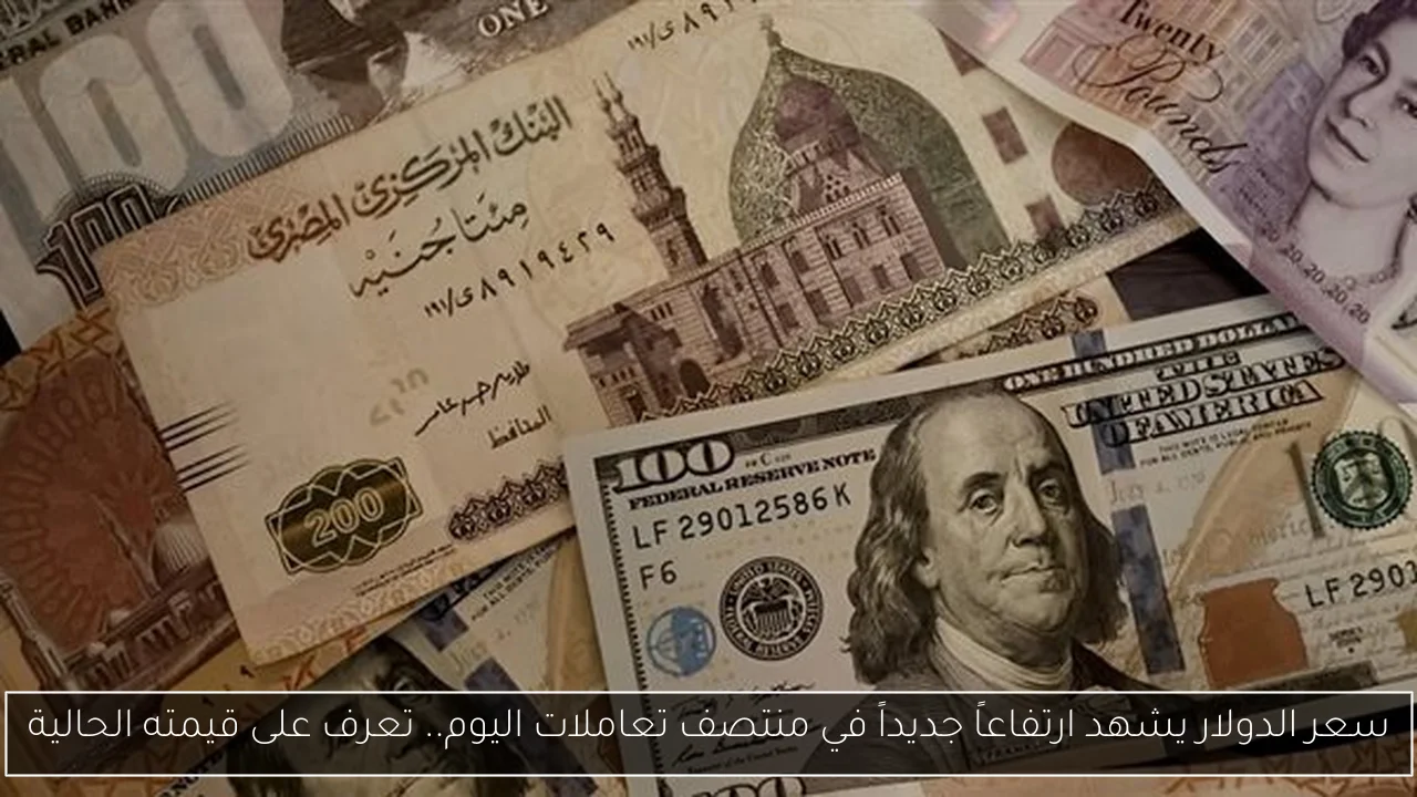 سعر الدولار يشهد ارتفاعاً جديداً في منتصف تعاملات اليوم.. تعرف على قيمته الحالية