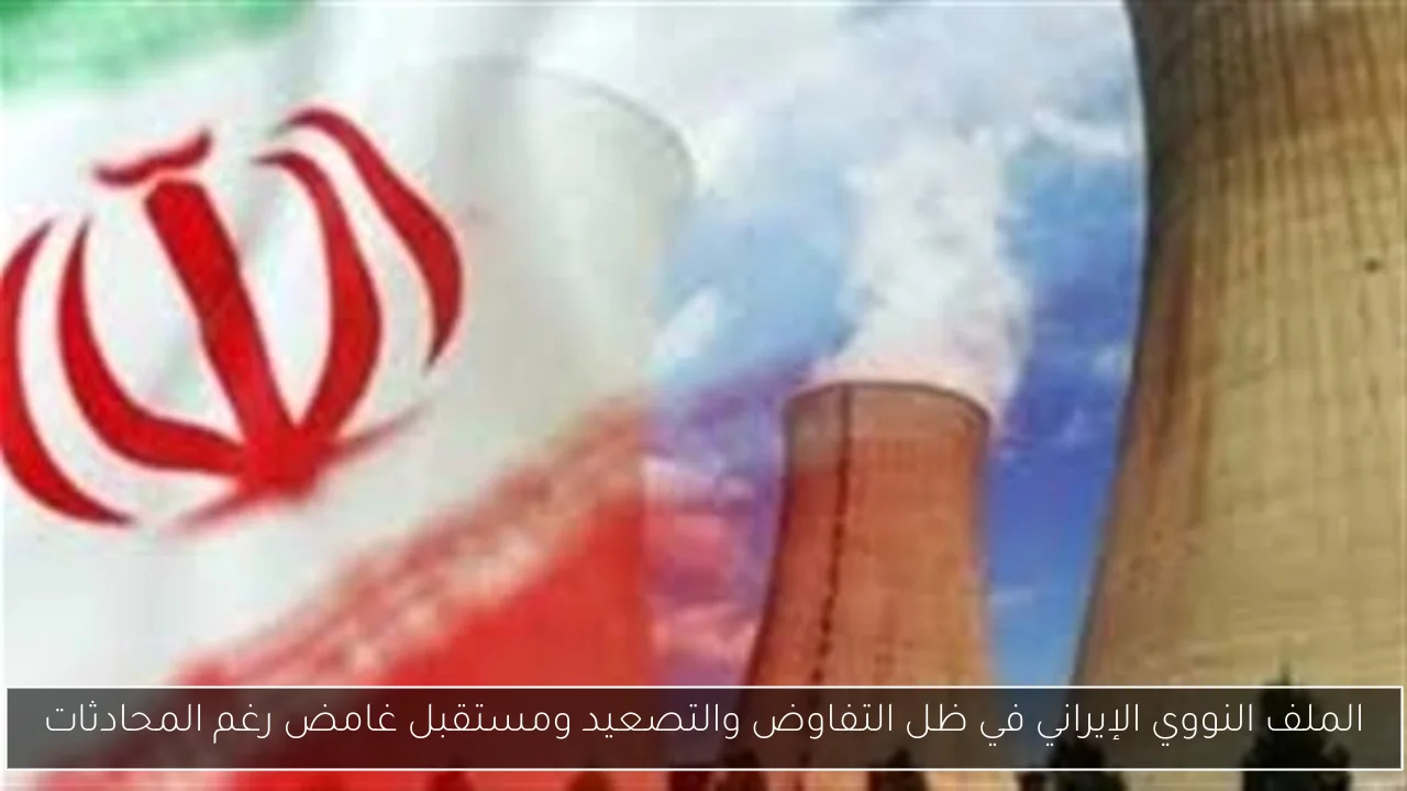 الملف النووي الإيراني في ظل التفاوض والتصعيد ومستقبل غامض رغم المحادثات