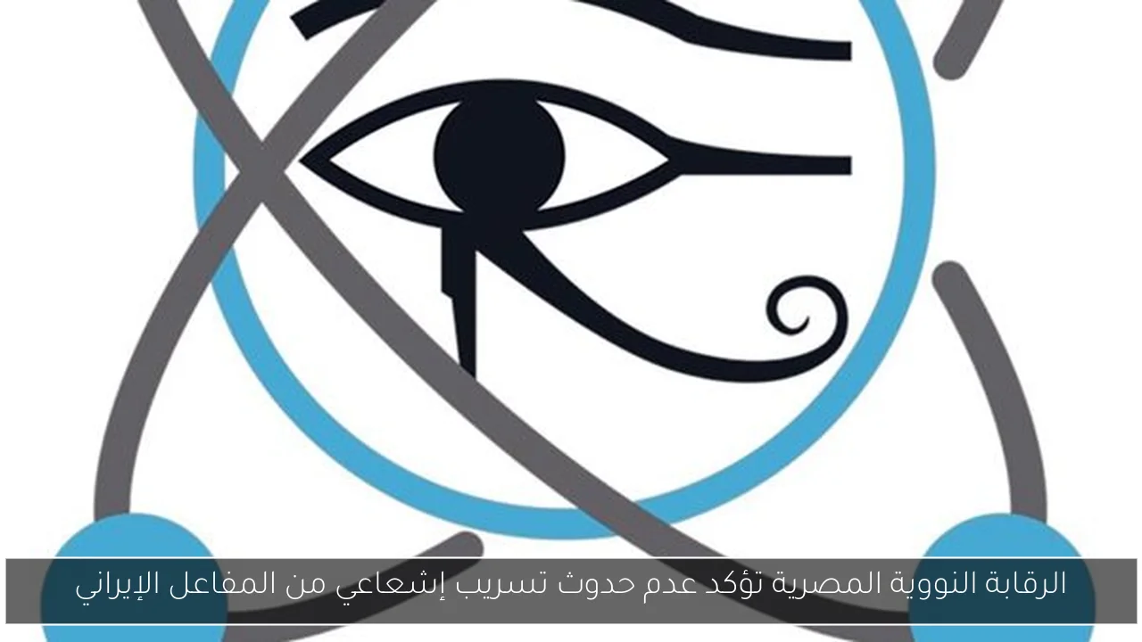 الرقابة النووية المصرية تؤكد عدم حدوث تسريب إشعاعي من المفاعل الإيراني