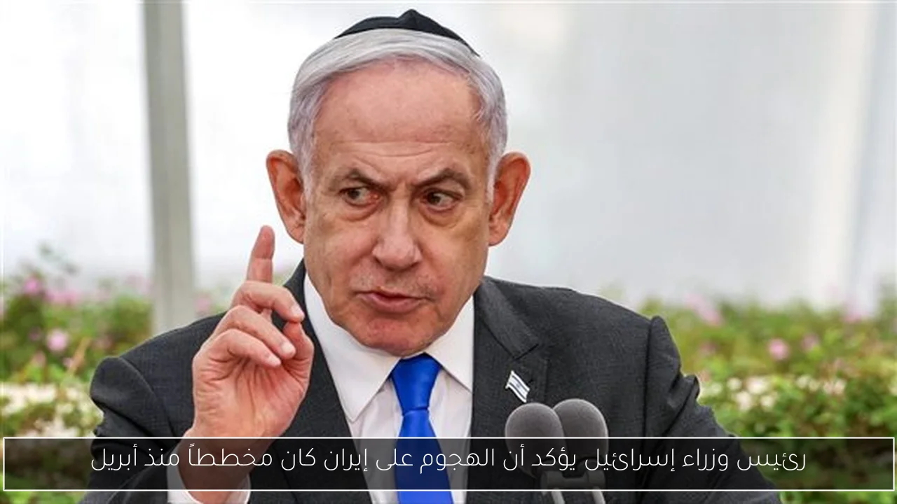 رئيس وزراء إسرائيل يؤكد أن الهجوم على إيران كان مخططاً منذ أبريل