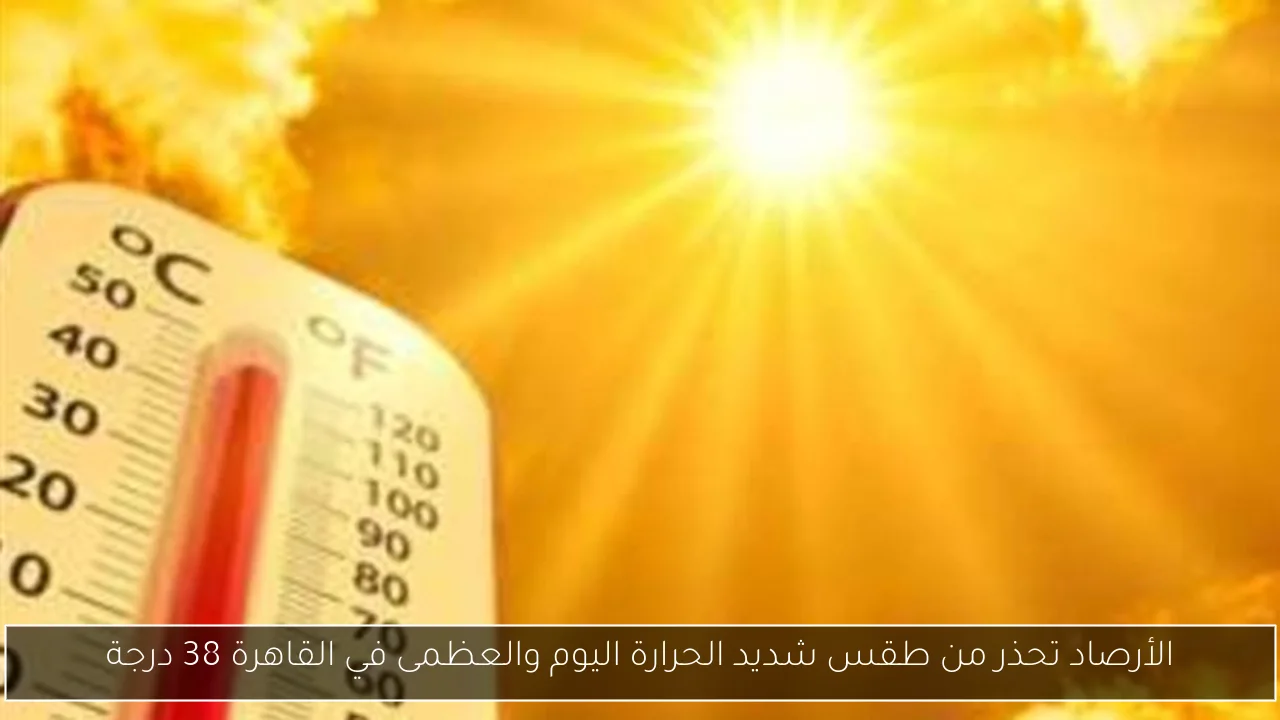 الأرصاد تحذر من طقس شديد الحرارة اليوم والعظمى في القاهرة 38 درجة