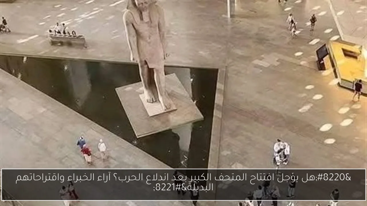 “هل يؤجل افتتاح المتحف الكبير بعد اندلاع الحرب؟ آراء الخبراء واقتراحاتهم البديلة”