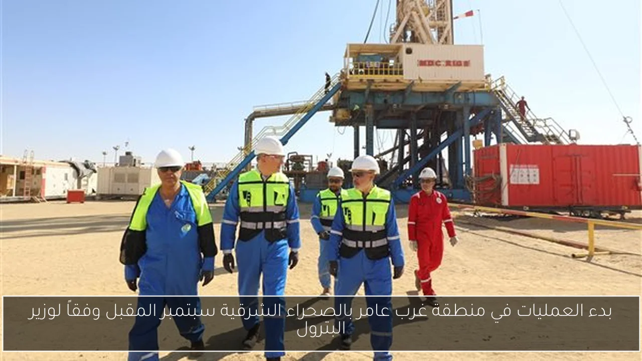 بدء العمليات في منطقة غرب عامر بالصحراء الشرقية سبتمبر المقبل وفقاً لوزير البترول