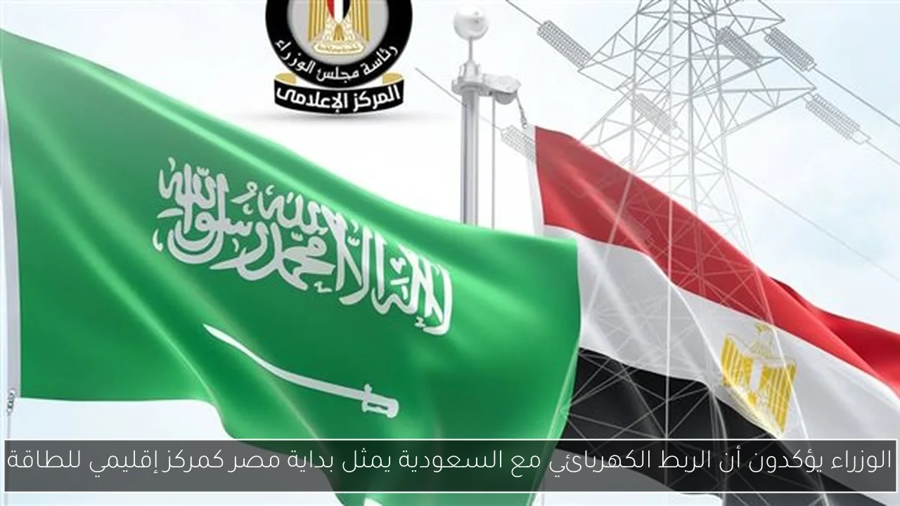 الوزراء يؤكدون أن الربط الكهربائي مع السعودية يمثل بداية مصر كمركز إقليمي للطاقة