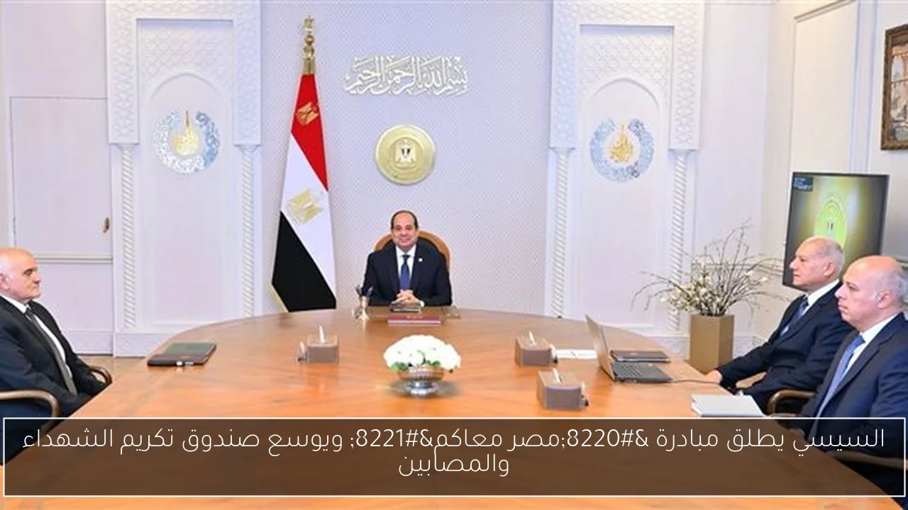 السيسي يطلق مبادرة “مصر معاكم” ويوسع صندوق تكريم الشهداء والمصابين