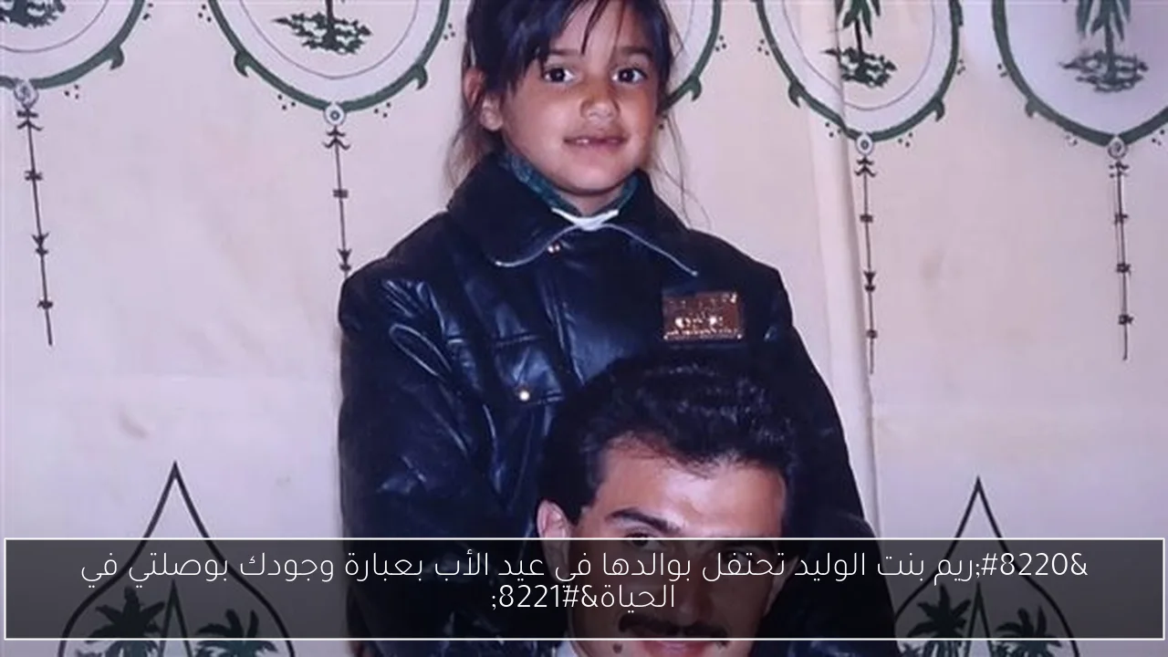 “ريم بنت الوليد تحتفل بوالدها في عيد الأب بعبارة وجودك بوصلتي في الحياة”