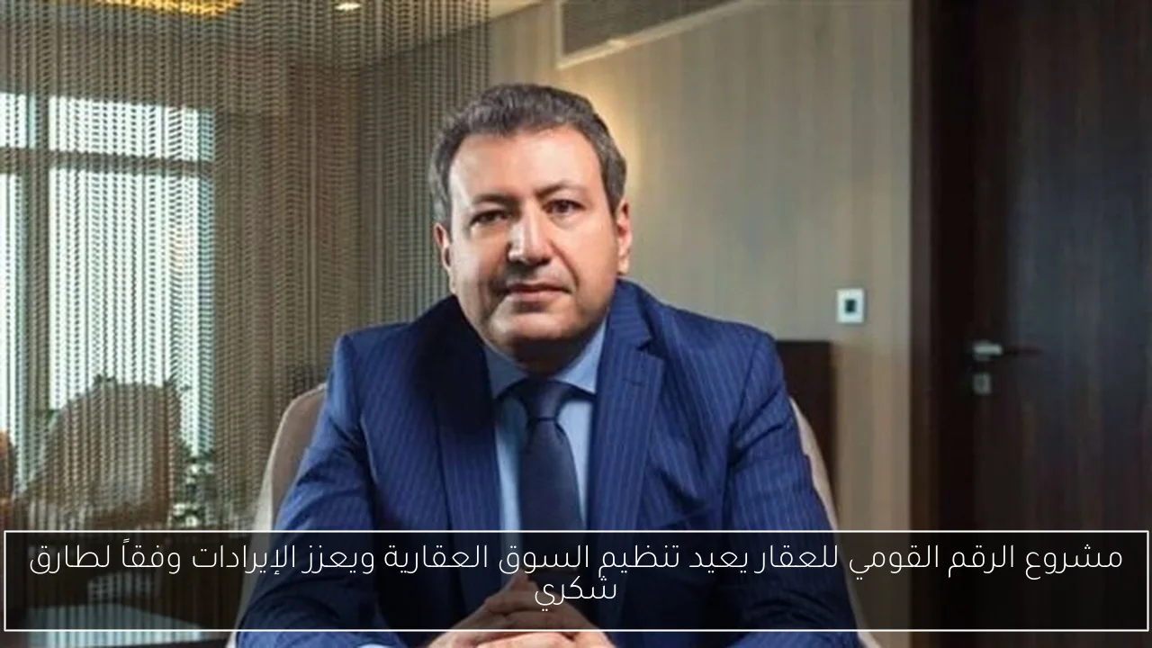 مشروع الرقم القومي للعقار يعيد تنظيم السوق العقارية ويعزز الإيرادات وفقاً لطارق شكري