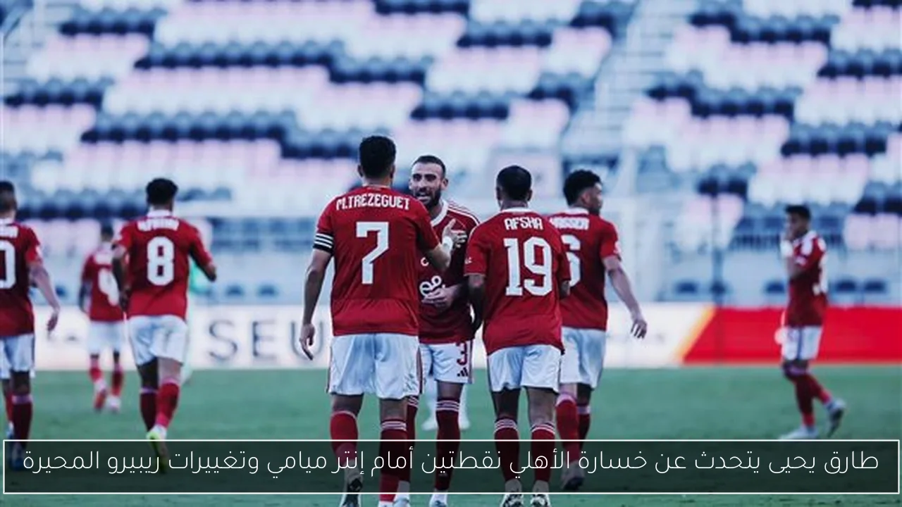 طارق يحيى يتحدث عن خسارة الأهلي نقطتين أمام إنتر ميامي وتغييرات ريبيرو المحيرة