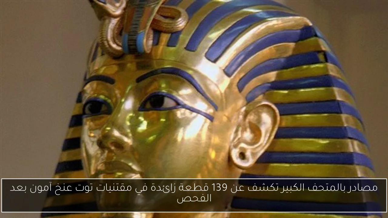 مصادر بالمتحف الكبير تكشف عن 139 قطعة زائدة في مقتنيات توت عنخ آمون بعد الفحص