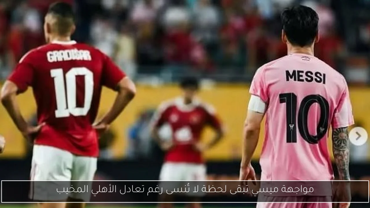 مواجهة ميسي تبقى لحظة لا تُنسى رغم تعادل الأهلي المخيب