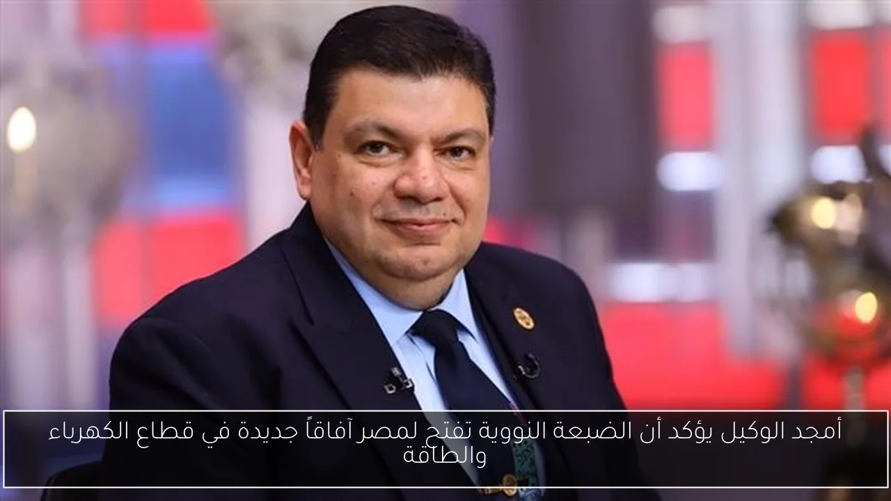 أمجد الوكيل يؤكد أن الضبعة النووية تفتح لمصر آفاقاً جديدة في قطاع الكهرباء والطاقة