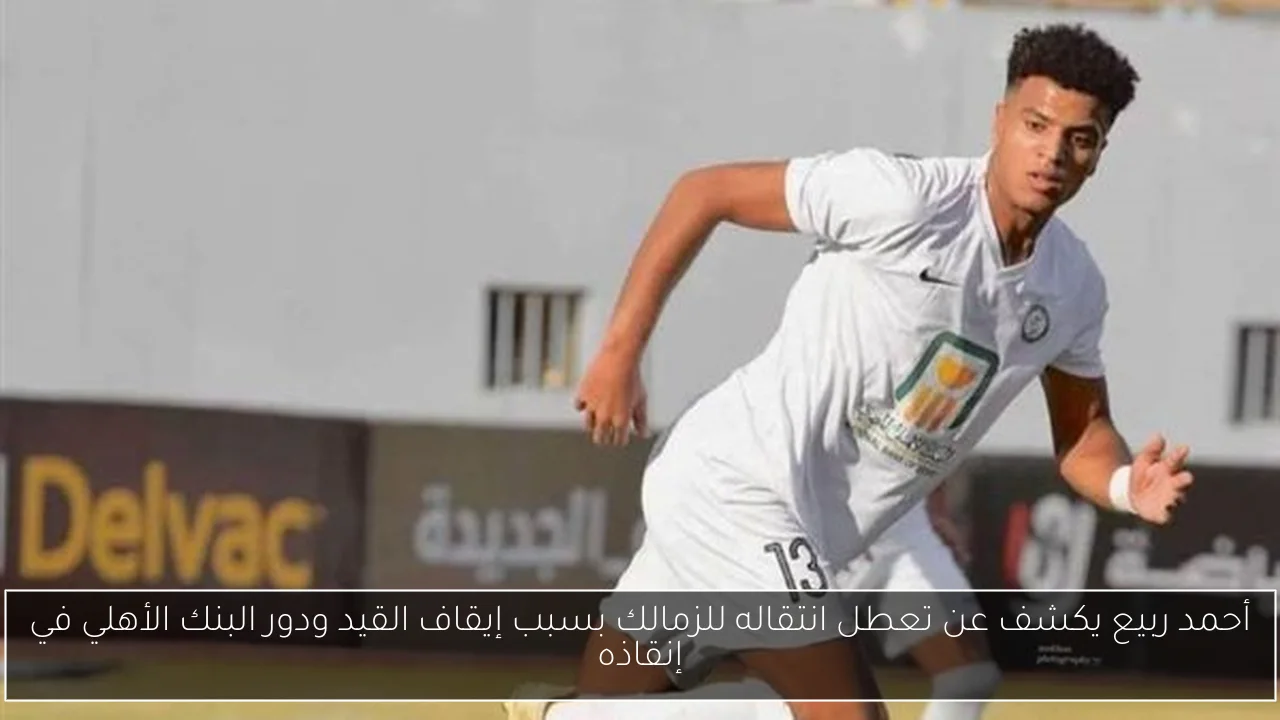 أحمد ربيع يكشف عن تعطل انتقاله للزمالك بسبب إيقاف القيد ودور البنك الأهلي في إنقاذه
