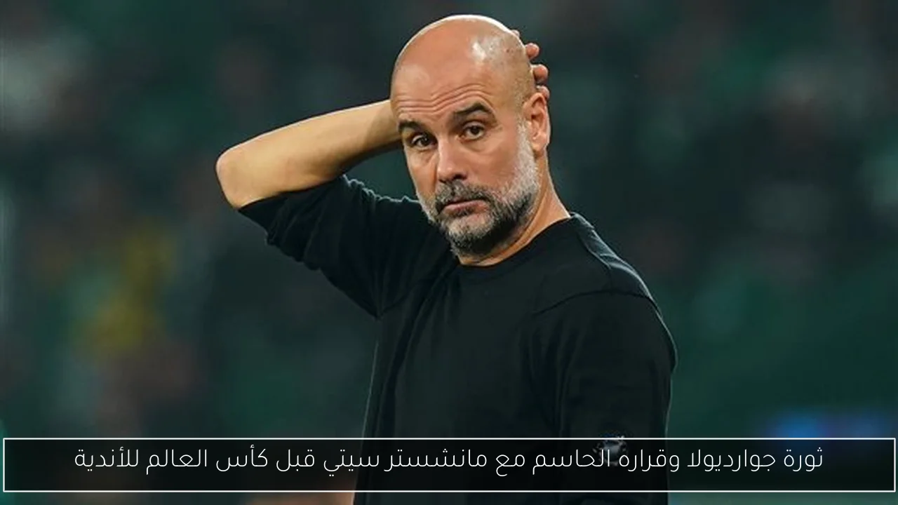 ثورة جوارديولا وقراره الحاسم مع مانشستر سيتي قبل كأس العالم للأندية