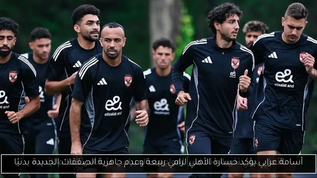 أسامة عرابي يؤكد خسارة الأهلي لرامي ربيعة وعدم جاهزية الصفقات الجديدة بدنيًا