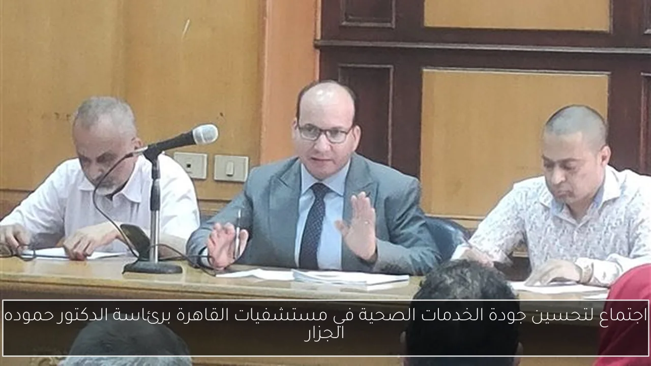 اجتماع لتحسين جودة الخدمات الصحية في مستشفيات القاهرة برئاسة الدكتور حموده الجزار