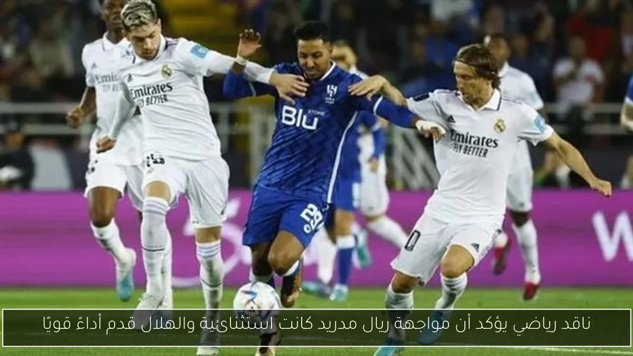 ناقد رياضي يؤكد أن مواجهة ريال مدريد كانت استثنائية والهلال قدم أداءً قويًا