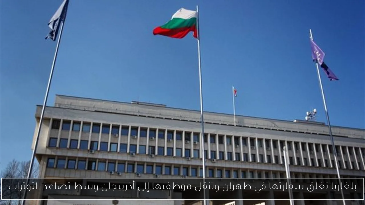 بلغاريا تغلق سفارتها في طهران وتنقل موظفيها إلى أذربيجان وسط تصاعد التوترات