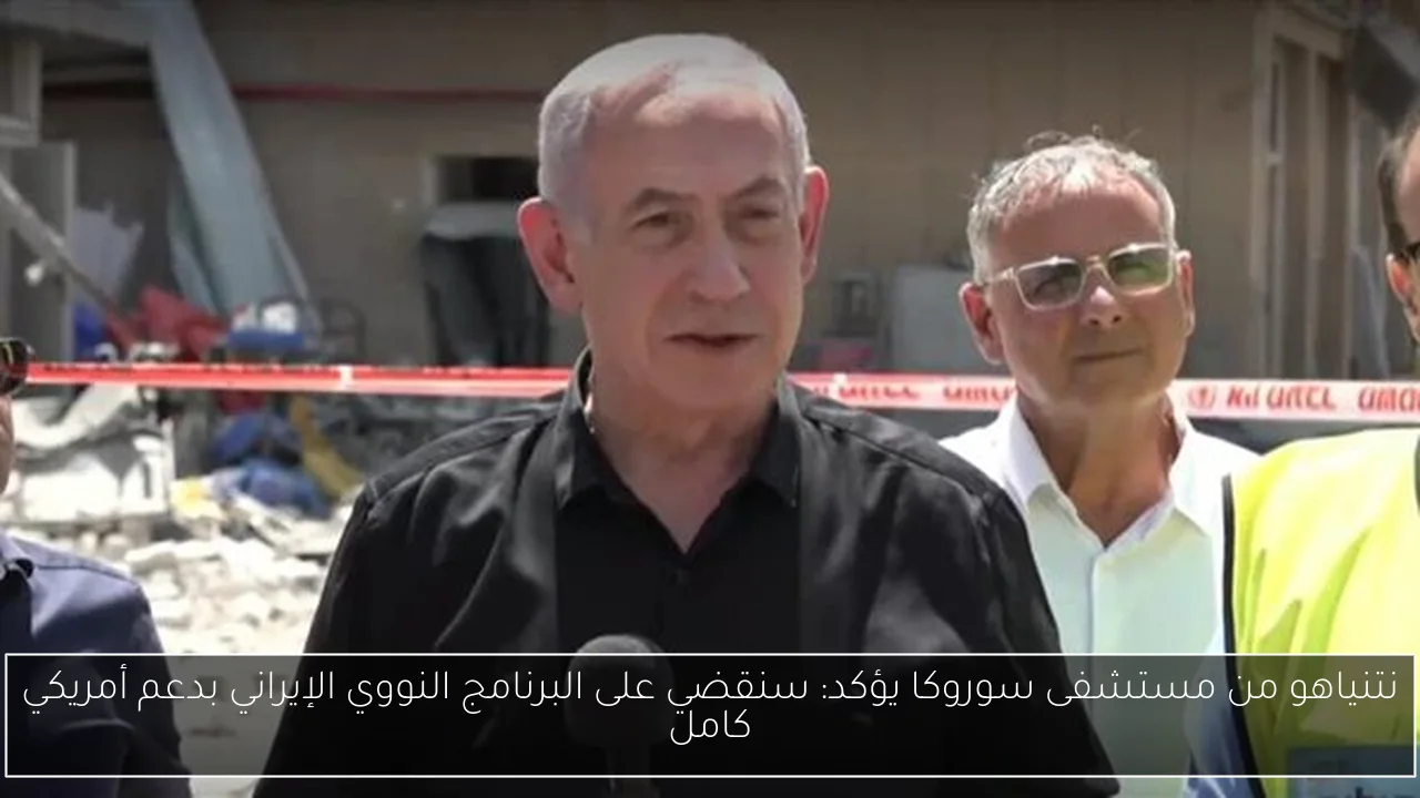نتنياهو من مستشفى سوروكا يؤكد: سنقضي على البرنامج النووي الإيراني بدعم أمريكي كامل