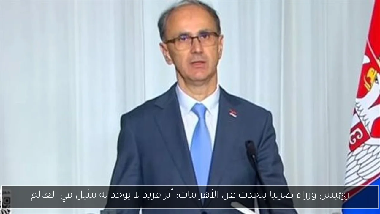 رئيس وزراء صربيا يتحدث عن الأهرامات: أثر فريد لا يوجد له مثيل في العالم