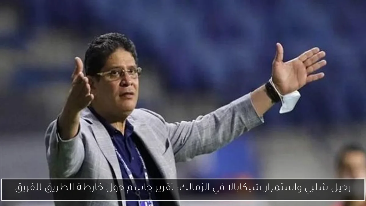 رحيل شلبي واستمرار شيكابالا في الزمالك: تقرير حاسم حول خارطة الطريق للفريق