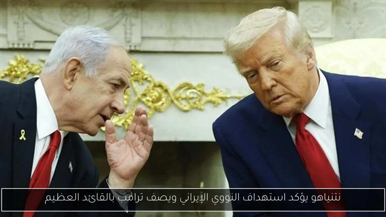 نتنياهو يؤكد استهداف النووي الإيراني ويصف ترامب بالقائد العظيم