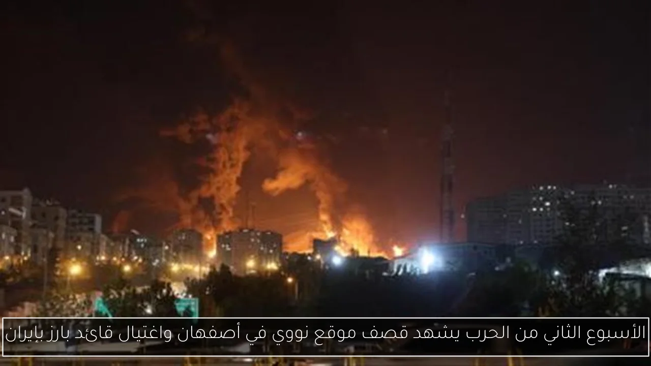 الأسبوع الثاني من الحرب يشهد قصف موقع نووي في أصفهان واغتيال قائد بارز بإيران