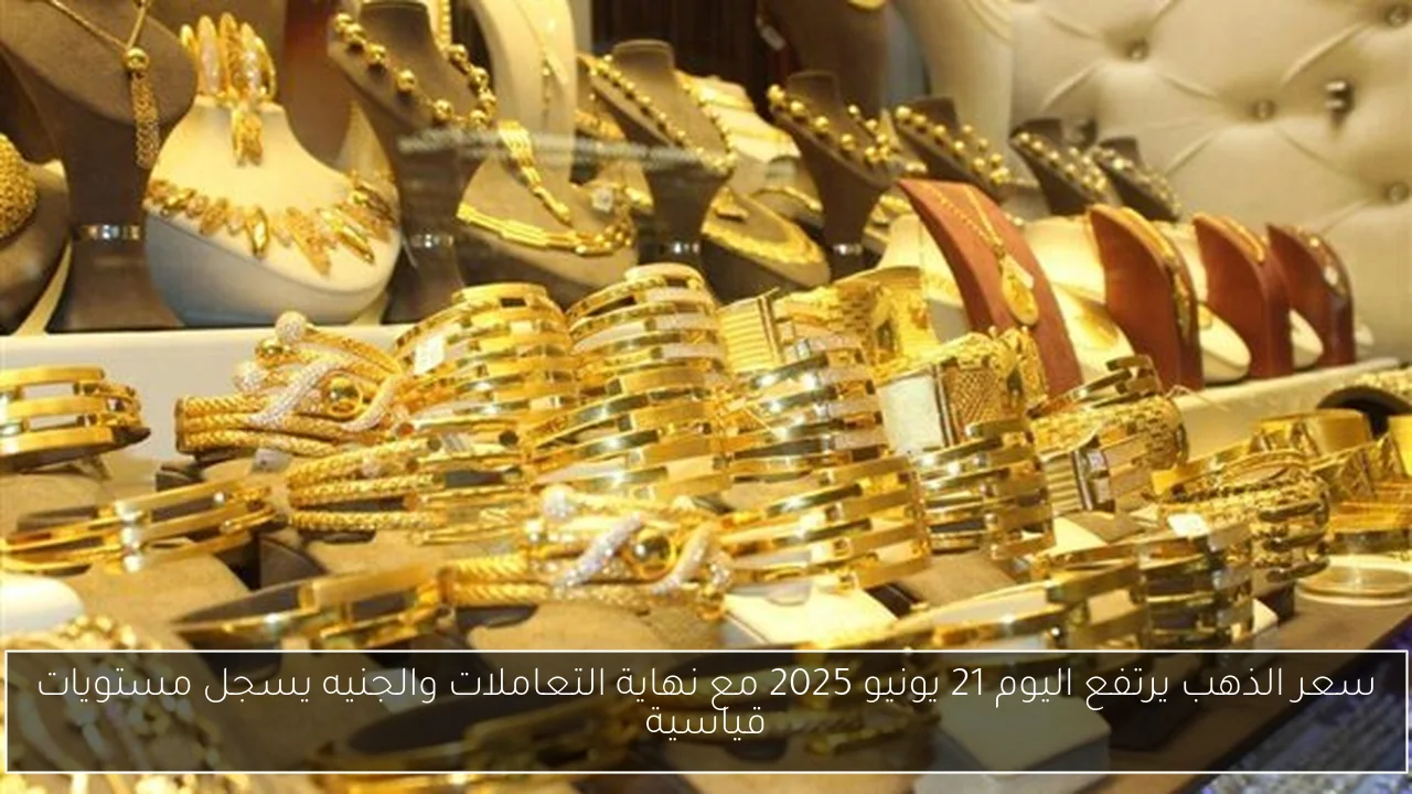 سعر الذهب يرتفع اليوم 21 يونيو 2025 مع نهاية التعاملات والجنيه يسجل مستويات قياسية