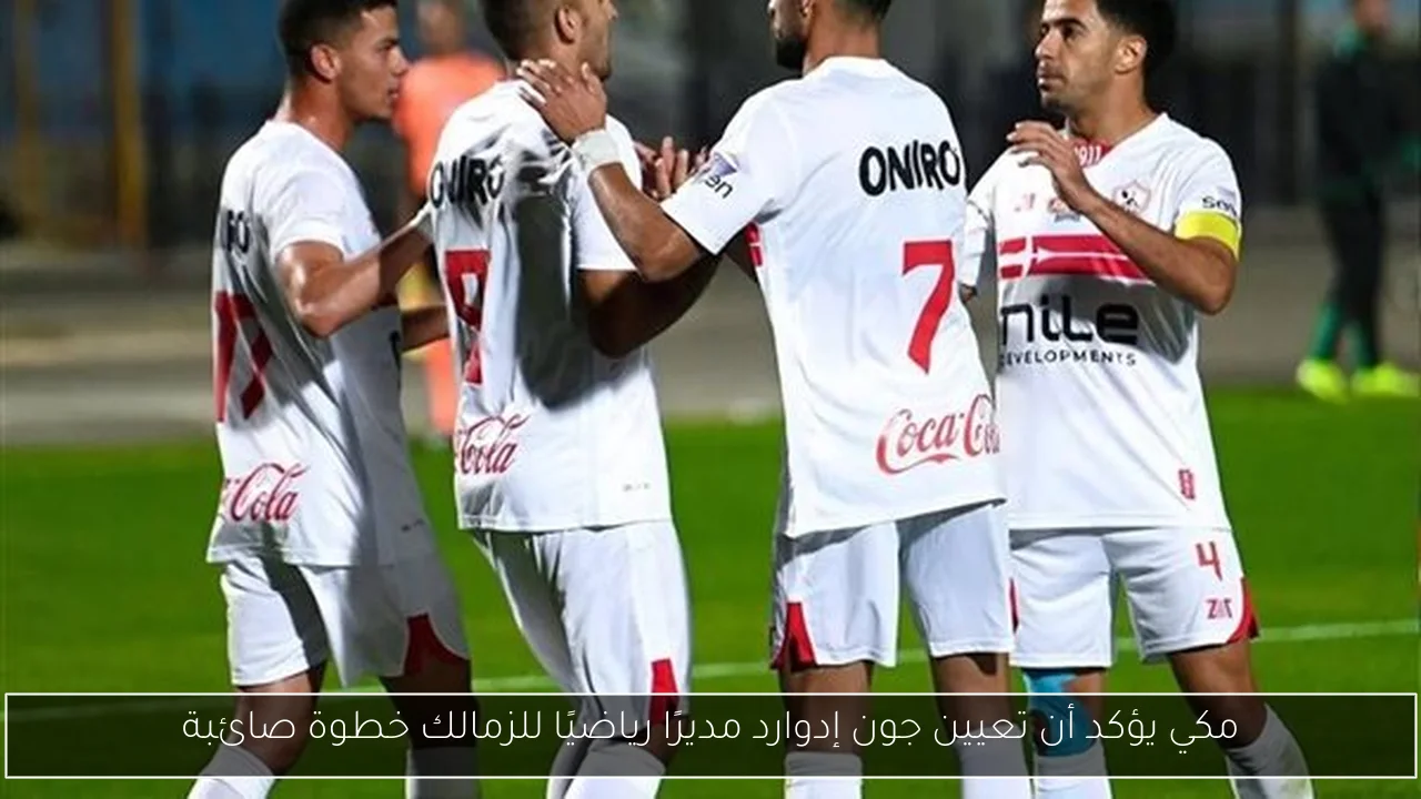مكي يؤكد أن تعيين جون إدوارد مديرًا رياضيًا للزمالك خطوة صائبة