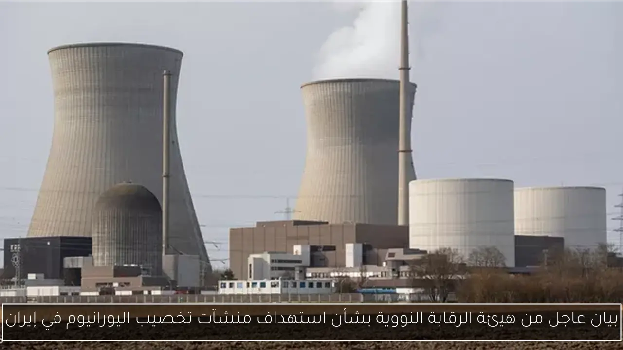 بيان عاجل من هيئة الرقابة النووية بشأن استهداف منشآت تخصيب اليورانيوم في إيران
