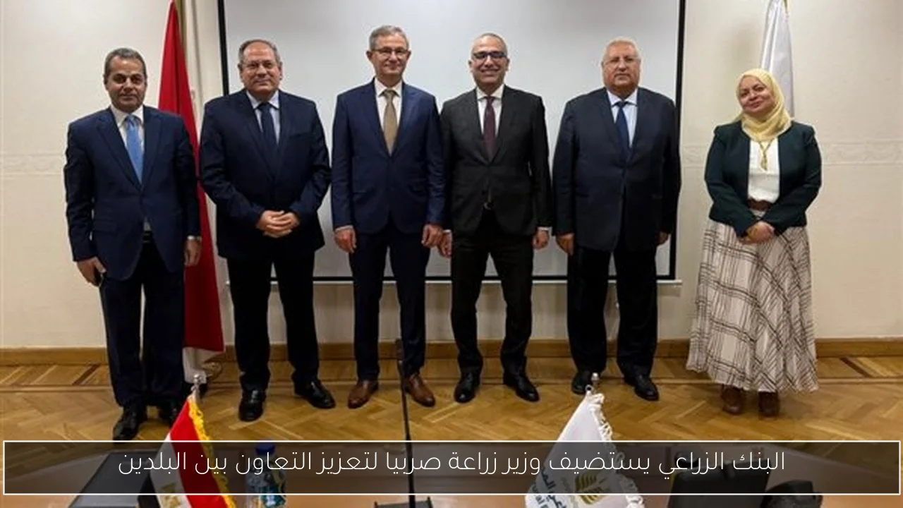 البنك الزراعي يستضيف وزير زراعة صربيا لتعزيز التعاون بين البلدين